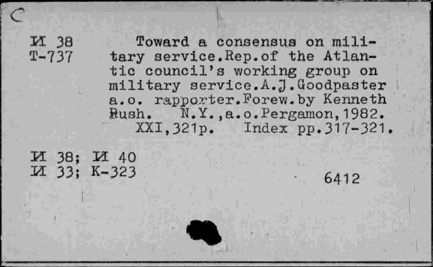 ﻿M 38
T-737
Toward a consensus on military service.Rep.of the Atlantic council’s working group on military service.A.J.Goodpaster a.o. rapporter.Forew.by Kenneth Rush. N.Y.,a.o.Pergamon,1982.
XXI,321p. Index pp.317-321.
M 38;
M 33;
M 40 K-323
6412